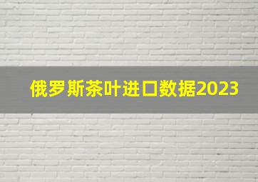 俄罗斯茶叶进口数据2023