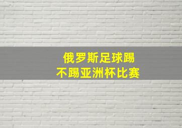 俄罗斯足球踢不踢亚洲杯比赛