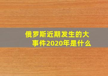 俄罗斯近期发生的大事件2020年是什么