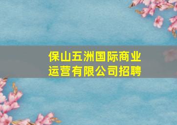 保山五洲国际商业运营有限公司招聘