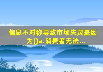 信息不对称导致市场失灵是因为()a.消费者无法...