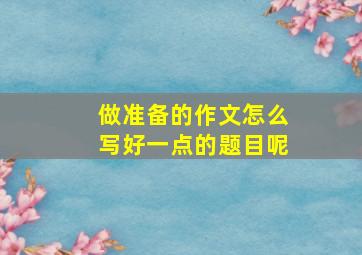 做准备的作文怎么写好一点的题目呢