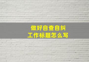 做好自查自纠工作标题怎么写