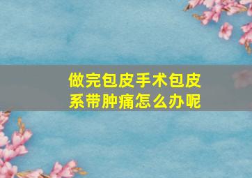 做完包皮手术包皮系带肿痛怎么办呢