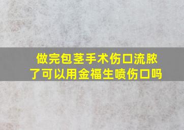 做完包茎手术伤口流脓了可以用金福生喷伤口吗