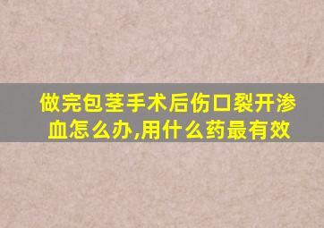 做完包茎手术后伤口裂开渗血怎么办,用什么药最有效