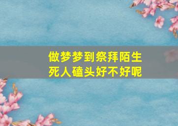 做梦梦到祭拜陌生死人磕头好不好呢