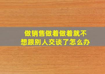 做销售做着做着就不想跟别人交谈了怎么办