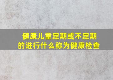 健康儿童定期或不定期的进行什么称为健康检查