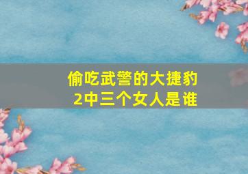 偷吃武警的大捷豹2中三个女人是谁