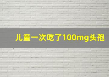 儿童一次吃了100mg头孢