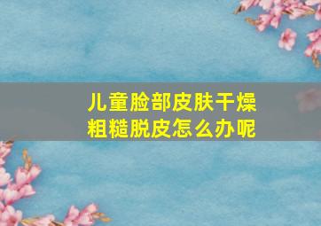 儿童脸部皮肤干燥粗糙脱皮怎么办呢