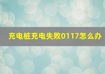 充电桩充电失败0117怎么办