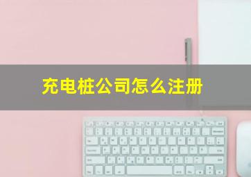 充电桩公司怎么注册