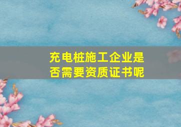 充电桩施工企业是否需要资质证书呢