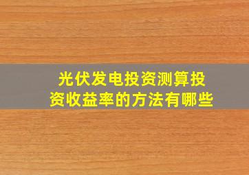 光伏发电投资测算投资收益率的方法有哪些