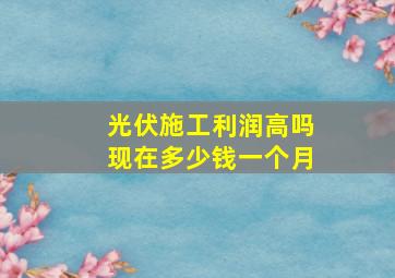 光伏施工利润高吗现在多少钱一个月