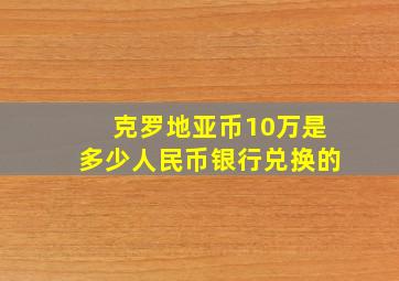 克罗地亚币10万是多少人民币银行兑换的