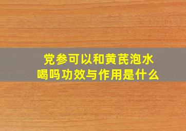 党参可以和黄芪泡水喝吗功效与作用是什么