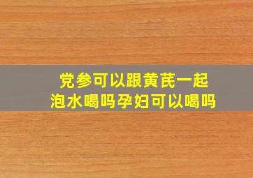 党参可以跟黄芪一起泡水喝吗孕妇可以喝吗