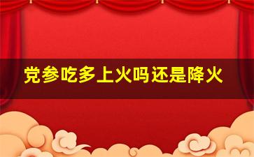 党参吃多上火吗还是降火