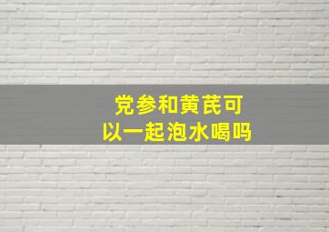 党参和黄芪可以一起泡水喝吗