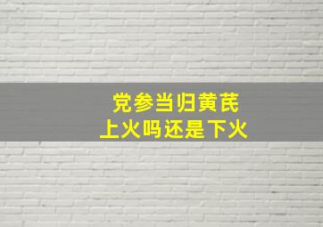 党参当归黄芪上火吗还是下火