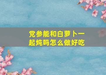 党参能和白萝卜一起炖吗怎么做好吃