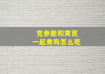 党参能和黄芪一起煮吗怎么吃