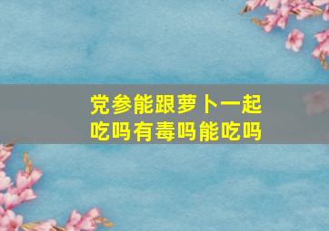 党参能跟萝卜一起吃吗有毒吗能吃吗