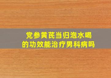 党参黄芪当归泡水喝的功效能治疗男科病吗