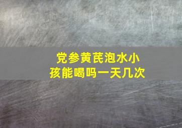 党参黄芪泡水小孩能喝吗一天几次