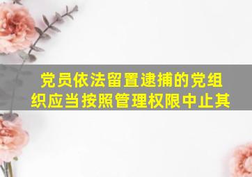 党员依法留置逮捕的党组织应当按照管理权限中止其