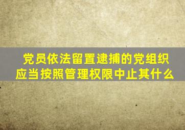 党员依法留置逮捕的党组织应当按照管理权限中止其什么