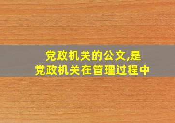 党政机关的公文,是党政机关在管理过程中