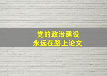 党的政治建设永远在路上论文