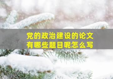 党的政治建设的论文有哪些题目呢怎么写