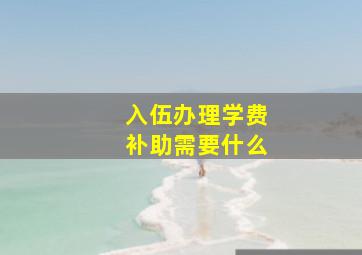 入伍办理学费补助需要什么