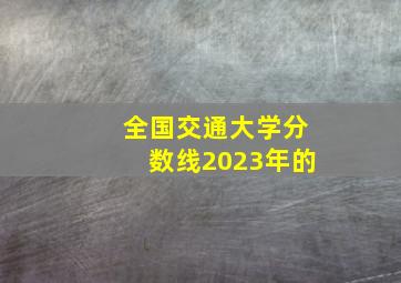 全国交通大学分数线2023年的