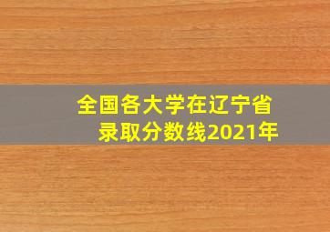 全国各大学在辽宁省录取分数线2021年