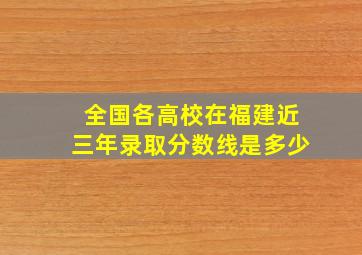 全国各高校在福建近三年录取分数线是多少