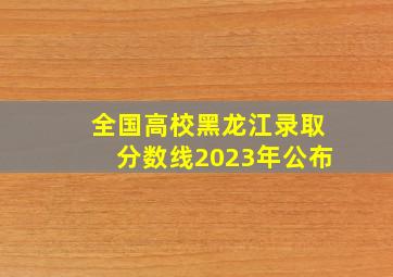 全国高校黑龙江录取分数线2023年公布