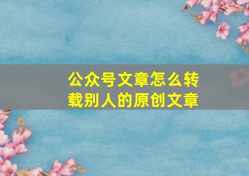 公众号文章怎么转载别人的原创文章