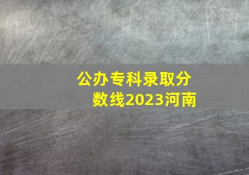 公办专科录取分数线2023河南