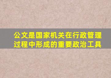 公文是国家机关在行政管理过程中形成的重要政治工具