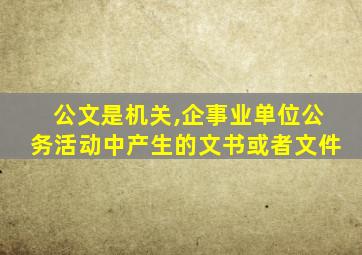 公文是机关,企事业单位公务活动中产生的文书或者文件