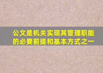 公文是机关实现其管理职能的必要前提和基本方式之一