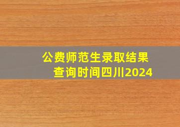 公费师范生录取结果查询时间四川2024