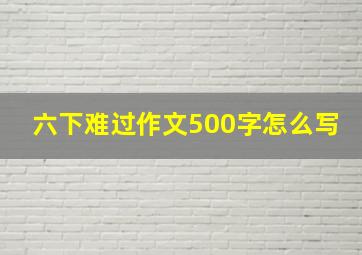 六下难过作文500字怎么写