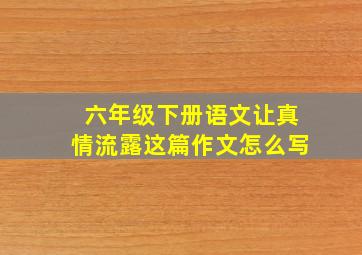 六年级下册语文让真情流露这篇作文怎么写